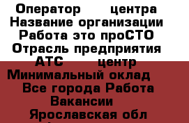 Оператор Call-центра › Название организации ­ Работа-это проСТО › Отрасль предприятия ­ АТС, call-центр › Минимальный оклад ­ 1 - Все города Работа » Вакансии   . Ярославская обл.,Фоминское с.